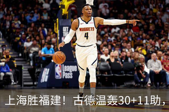 上海胜福建！古德温轰30+11助，4本土齐发挥，拉塞尔回暖却不够看