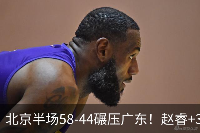 北京半场58-44碾压广东！赵睿+3首发齐爆周琦8中7，丘天惊喜，广东防守太差了！
