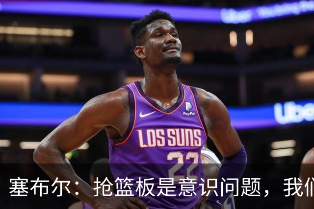 塞布尔：抢篮板是意识问题，我们的防守其实很出色