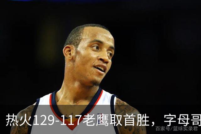 热火129-117老鹰取首胜，字母哥24+18，阿德巴约24+9