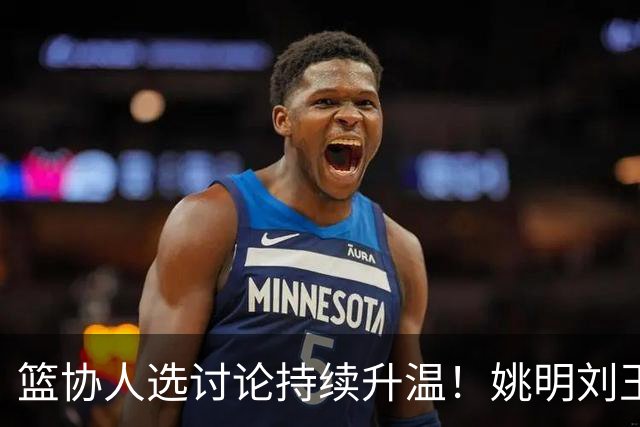 篮协人选讨论持续升温！姚明刘玉栋等四大名宿，谁是合适人选？