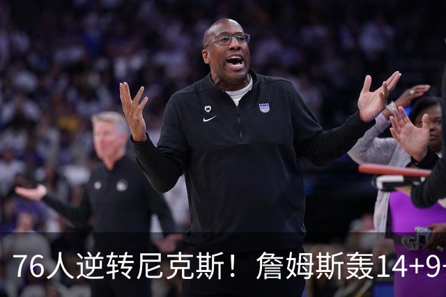 76人逆转尼克斯！詹姆斯轰14+9+7打服詹黑，仅1战就证明湖人错了