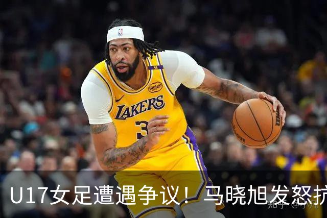 U17女足遭遇争议！马晓旭发怒抗议，点球被取消主裁两次改判
